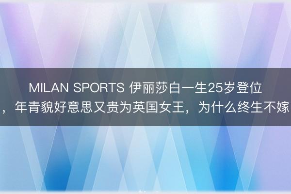 MILAN SPORTS 伊丽莎白一生25岁登位,年青貌好意思又贵为英国女王,为什么终生不嫁