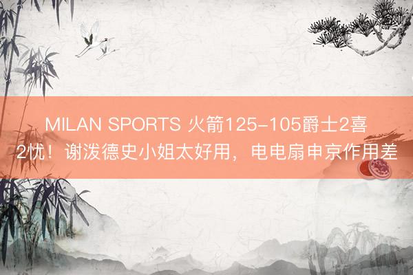 MILAN SPORTS 火箭125-105爵士2喜2忧!谢泼德史小姐太好用,电电扇申京作用差
