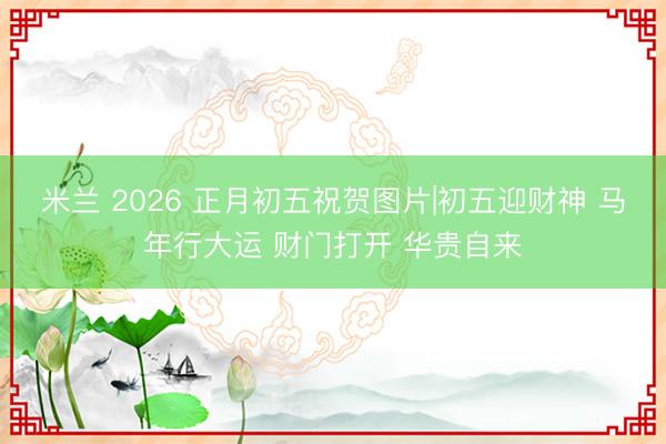米兰 2026 正月初五祝贺图片|初五迎财神 马年行大运 财门打开 华贵自来