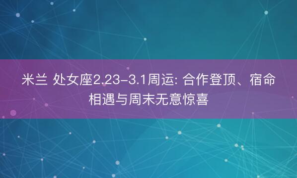 米兰 处女座2.23-3.1周运: 合作登顶、宿命相遇与周末无意惊喜