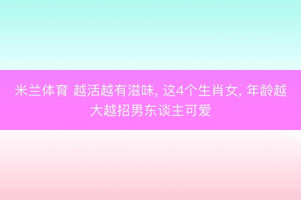 米兰体育 越活越有滋味， 这4个生肖女， 年龄越大越招男东谈主可爱