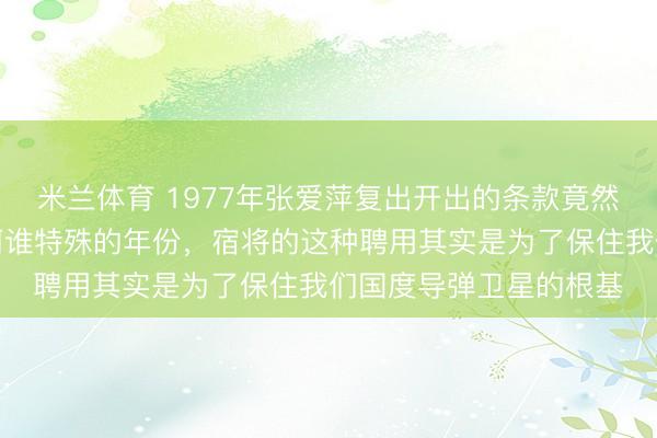 米兰体育 1977年张爱萍复出开出的条款竟然是调走合作伙伴。在阿谁特殊的年份，宿将的这种聘用其实是为了保住我们国度导弹卫星的根基