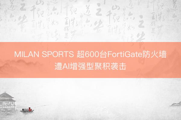 MILAN SPORTS 超600台FortiGate防火墙遭AI增强型聚积袭击