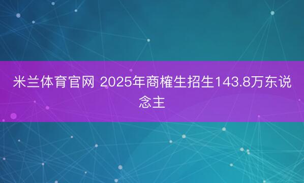 米兰体育官网 2025年商榷生招生143.8万东说念主