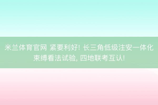 米兰体育官网 紧要利好! 长三角低级注安一体化束缚看法试验， 四地联考互认!