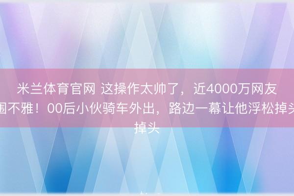 米兰体育官网 这操作太帅了,近4000万网友围不雅!00后小伙骑车外出,路边一幕让他浮松掉头