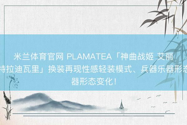 米兰体育官网 PLAMATEA「神曲战姬 艾丽卡·斯特拉迪瓦里」换装再现性感轻装模式、兵器乐器形态变化!