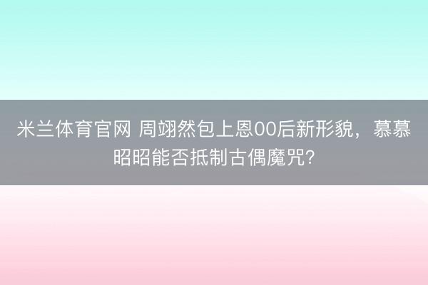 米兰体育官网 周翊然包上恩00后新形貌,慕慕昭昭能否抵制古偶魔咒?