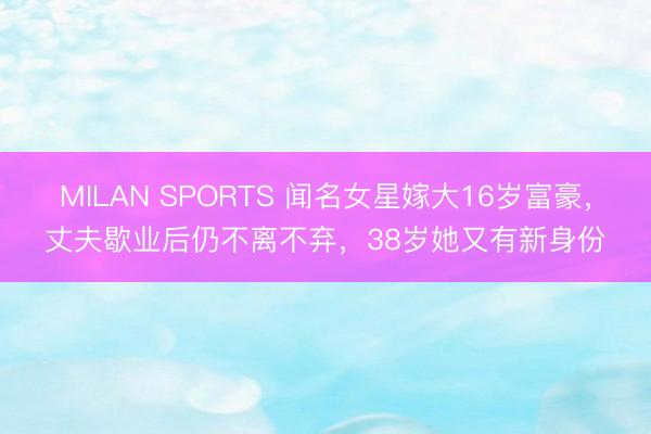 MILAN SPORTS 闻名女星嫁大16岁富豪，丈夫歇业后仍不离不弃，38岁她又有新身份