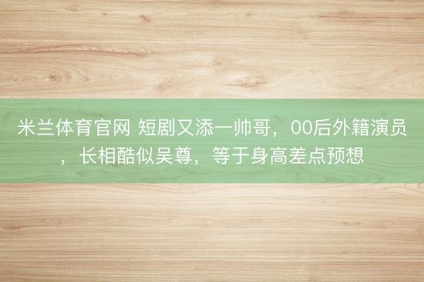 米兰体育官网 短剧又添一帅哥，00后外籍演员，长相酷似吴尊，等于身高差点预想