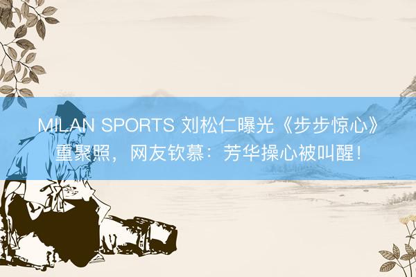 MILAN SPORTS 刘松仁曝光《步步惊心》重聚照，网友钦慕：芳华操心被叫醒！