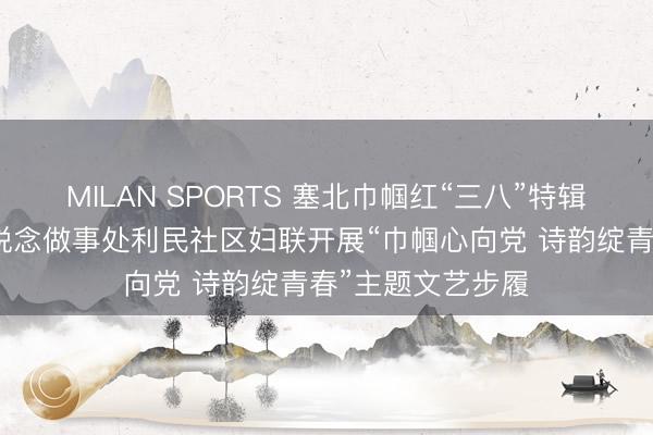 MILAN SPORTS 塞北巾帼红“三八”特辑｜工农区合营街说念做事处利民社区妇联开展“巾帼心向党 诗韵绽青春”主题文艺步履