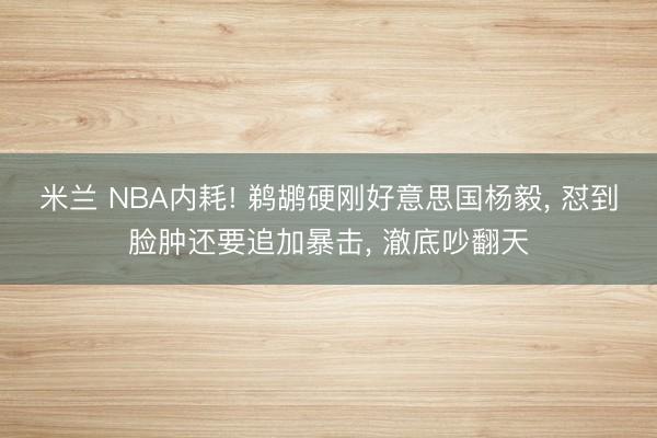 米兰 NBA内耗! 鹈鹕硬刚好意思国杨毅， 怼到脸肿还要追加暴击， 澈底吵翻天