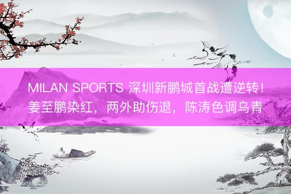 MILAN SPORTS 深圳新鹏城首战遭逆转！姜至鹏染红，两外助伤退，陈涛色调乌青