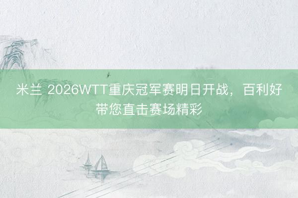 米兰 2026WTT重庆冠军赛明日开战，百利好带您直击赛场精彩