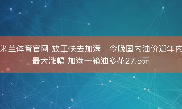 米兰体育官网 放工快去加满！今晚国内油价迎年内最大涨幅 加满一箱油多花27.5元