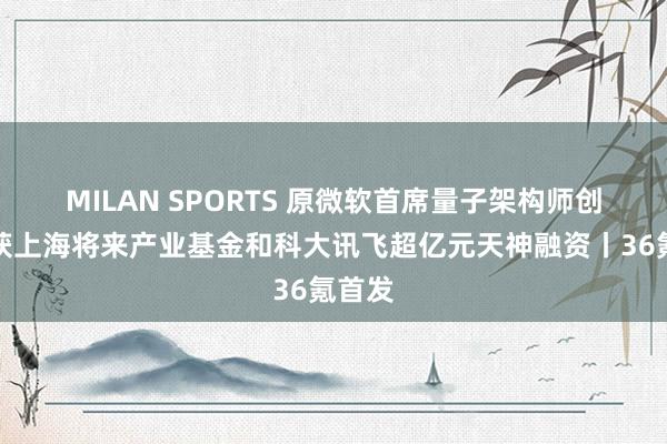 MILAN SPORTS 原微软首席量子架构师创业，获上海将来产业基金和科大讯飞超亿元天神融资丨36氪首发