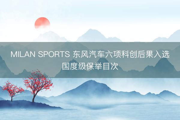 MILAN SPORTS 东风汽车六项科创后果入选国度级保举目次