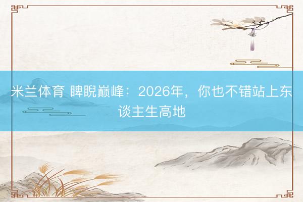 米兰体育 睥睨巅峰：2026年，你也不错站上东谈主生高地