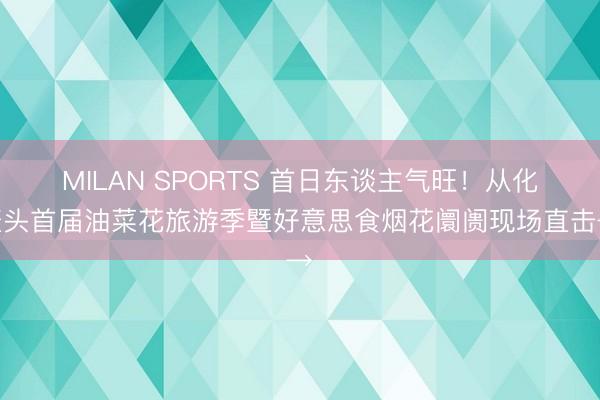 MILAN SPORTS 首日东谈主气旺!从化鳌头首届油菜花旅游季暨好意思食烟花阛阓现场直击→