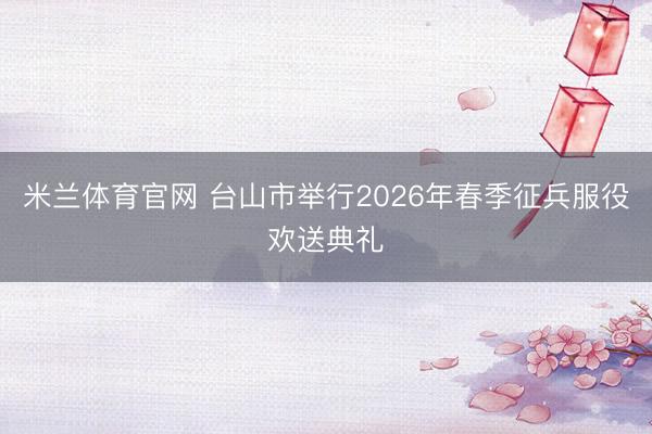 米兰体育官网 台山市举行2026年春季征兵服役欢送典礼