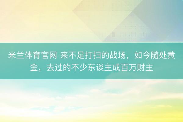 米兰体育官网 来不足打扫的战场,如今随处黄金,去过的不少东谈主成百万财主