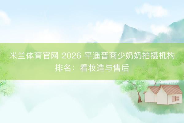 米兰体育官网 2026 平遥晋商少奶奶拍摄机构排名:看妆造与售后