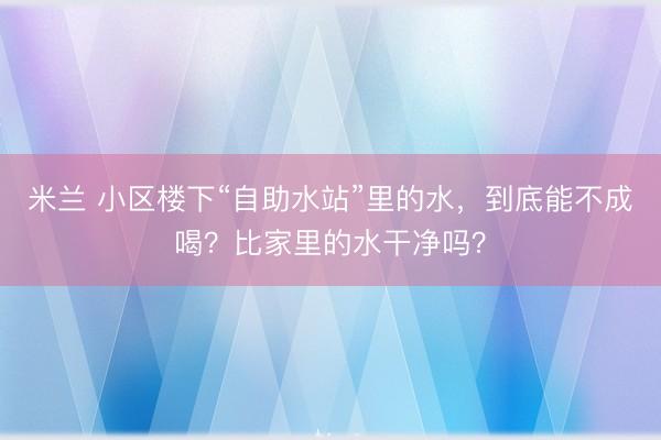 米兰 小区楼下“自助水站”里的水，到底能不成喝？比家里的水干净吗？