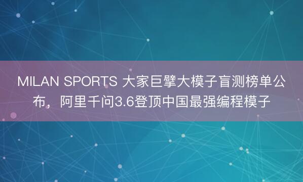 MILAN SPORTS 大家巨擘大模子盲测榜单公布,阿里千问3.6登顶中国最强编程模子