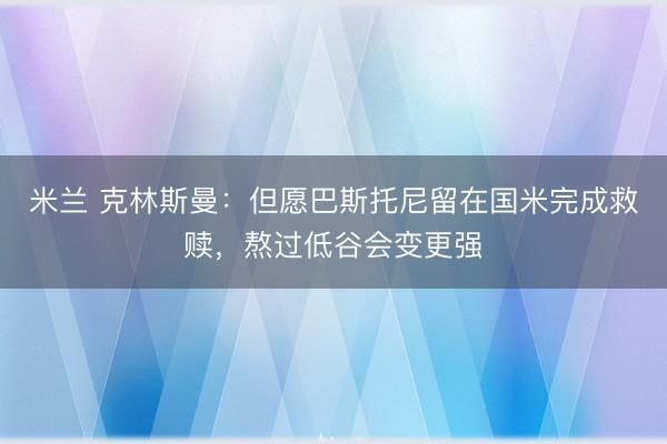 米兰 克林斯曼：但愿巴斯托尼留在国米完成救赎，熬过低谷会变更强