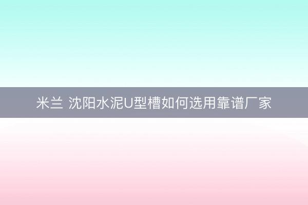 米兰 沈阳水泥U型槽如何选用靠谱厂家