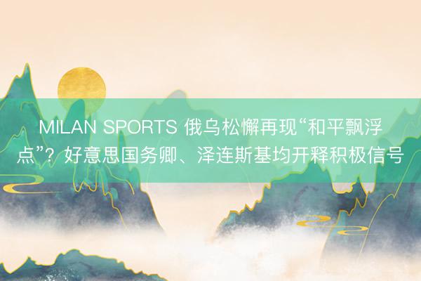MILAN SPORTS 俄乌松懈再现“和平飘浮点”？好意思国务卿、泽连斯基均开释积极信号