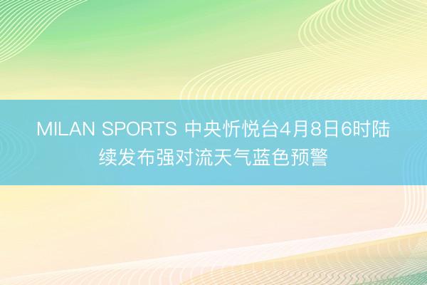 MILAN SPORTS 中央忻悦台4月8日6时陆续发布强对流天气蓝色预警