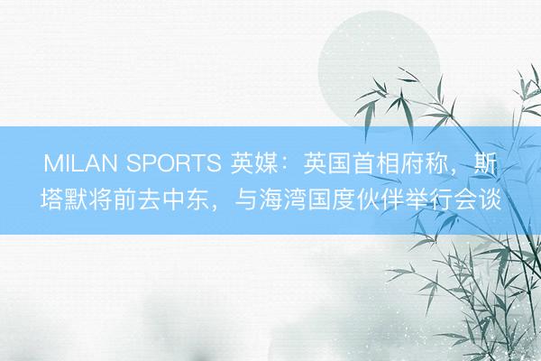 MILAN SPORTS 英媒：英国首相府称，斯塔默将前去中东，与海湾国度伙伴举行会谈