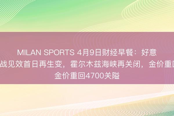 MILAN SPORTS 4月9日财经早餐:好意思伊临时停战见效首日再生变,霍尔木兹海峡再关闭,金价重回4700关隘