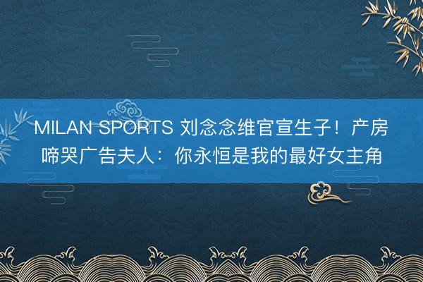 MILAN SPORTS 刘念念维官宣生子!产房啼哭广告夫人:你永恒是我的最好女主角