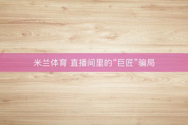 米兰体育 直播间里的“巨匠”骗局