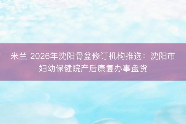 米兰 2026年沈阳骨盆修订机构推选：沈阳市妇幼保健院产后康复办事盘货