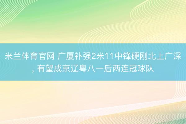 米兰体育官网 广厦补强2米11中锋硬刚北上广深， 有望成京辽粤八一后两连冠球队