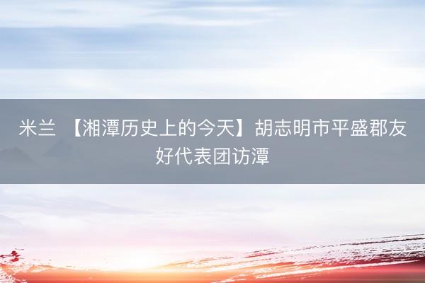 米兰 【湘潭历史上的今天】胡志明市平盛郡友好代表团访潭