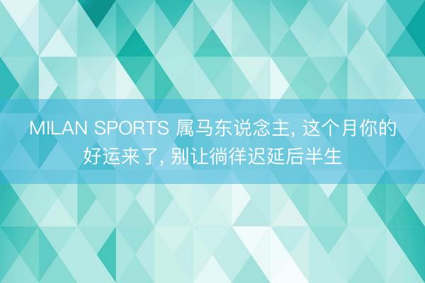 MILAN SPORTS 属马东说念主， 这个月你的好运来了， 别让徜徉迟延后半生