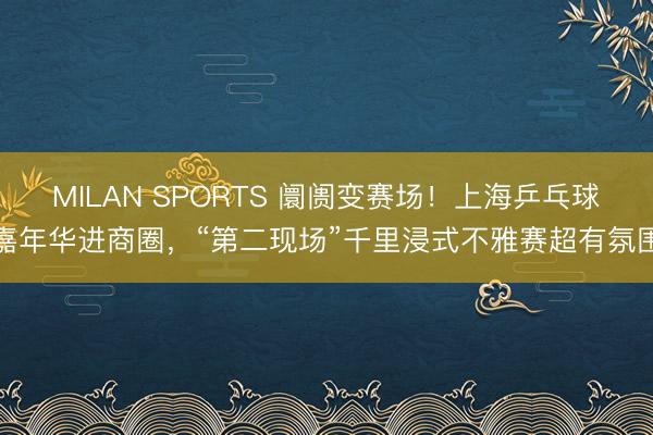 MILAN SPORTS 阛阓变赛场！上海乒乓球嘉年华进商圈，“第二现场”千里浸式不雅赛超有氛围