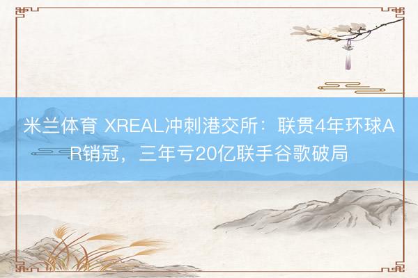 米兰体育 XREAL冲刺港交所：联贯4年环球AR销冠，三年亏20亿联手谷歌破局