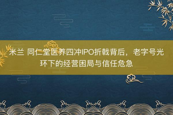 米兰 同仁堂医养四冲IPO折戟背后,老字号光环下的经营困局与信任危急