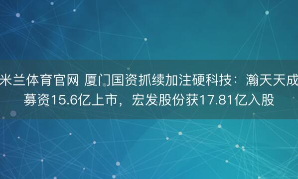 米兰体育官网 厦门国资抓续加注硬科技：瀚天天成募资15.6亿上市，宏发股份获17.81亿入股