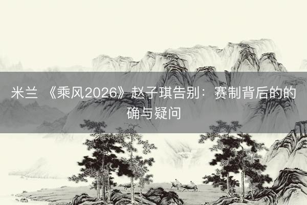 米兰 《乘风2026》赵子琪告别:赛制背后的的确与疑问