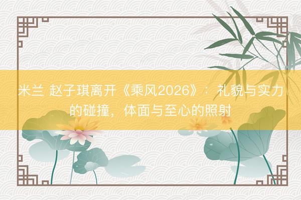 米兰 赵子琪离开《乘风2026》:礼貌与实力的碰撞,体面与至心的照射