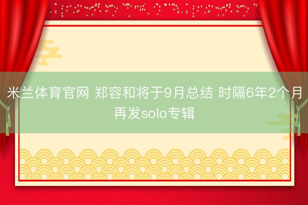 米兰体育官网 郑容和将于9月总结 时隔6年2个月再发solo专辑