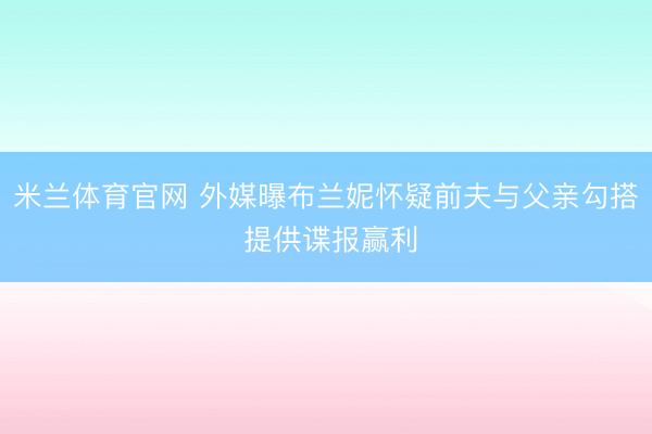 米兰体育官网 外媒曝布兰妮怀疑前夫与父亲勾搭 提供谍报赢利