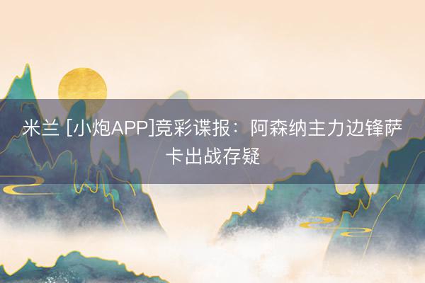 米兰 [小炮APP]竞彩谍报：阿森纳主力边锋萨卡出战存疑